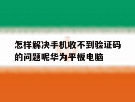 怎样解决手机收不到验证码的问题呢华为平板电脑的简单介绍