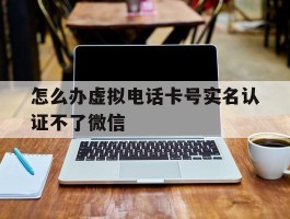 怎么办虚拟电话卡号实名认证不了微信