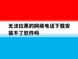 无法拉黑的网络电话下载安装不了软件吗的简单介绍