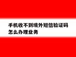 包含手机收不到境外短信验证码怎么办理业务的词条